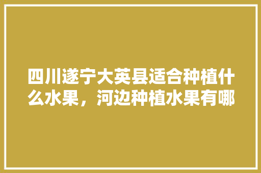 四川遂宁大英县适合种植什么水果，河边种植水果有哪些。 四川遂宁大英县适合种植什么水果，河边种植水果有哪些。 土壤施肥