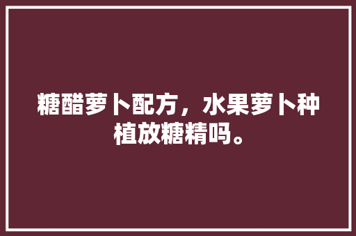 糖醋萝卜配方，水果萝卜种植放糖精吗。 糖醋萝卜配方，水果萝卜种植放糖精吗。 水果种植