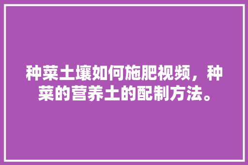 种菜土壤如何施肥视频，种菜的营养土的配制方法。 种菜土壤如何施肥视频，种菜的营养土的配制方法。 土壤施肥