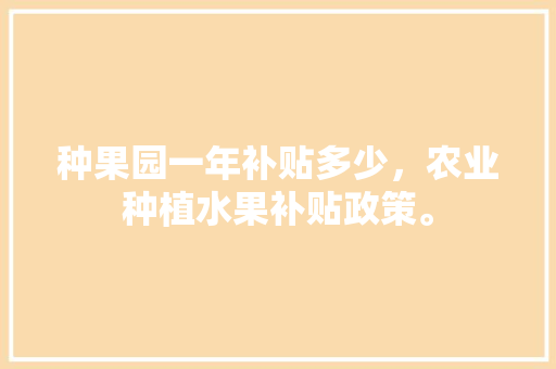 种果园一年补贴多少，农业种植水果补贴政策。 种果园一年补贴多少，农业种植水果补贴政策。 土壤施肥