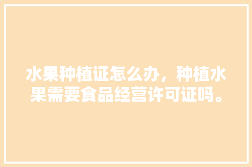 水果种植证怎么办，种植水果需要食品经营许可证吗。 水果种植证怎么办，种植水果需要食品经营许可证吗。 水果种植