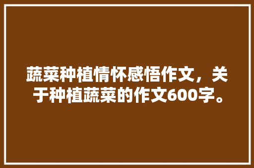 蔬菜种植情怀感悟作文，关于种植蔬菜的作文600字。 蔬菜种植情怀感悟作文，关于种植蔬菜的作文600字。 畜牧养殖