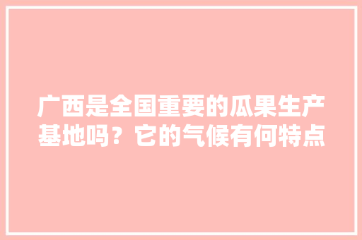 广西是全国重要的瓜果生产基地吗？它的气候有何特点，广西的水果种植面积是多少。 广西是全国重要的瓜果生产基地吗？它的气候有何特点，广西的水果种植面积是多少。 蔬菜种植