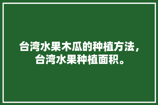 台湾水果木瓜的种植方法，台湾水果种植面积。 台湾水果木瓜的种植方法，台湾水果种植面积。 水果种植