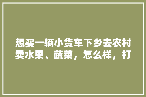 想买一辆小货车下乡去农村卖水果、蔬菜，怎么样，打工回乡种植水果赚钱吗。 想买一辆小货车下乡去农村卖水果、蔬菜，怎么样，打工回乡种植水果赚钱吗。 家禽养殖