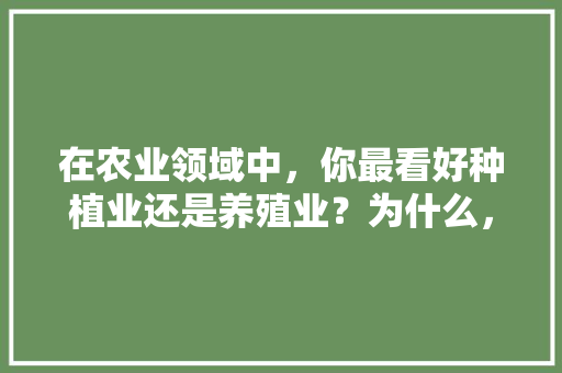 在农业领域中，你最看好种植业还是养殖业？为什么，种植药材还是种植水果好。 在农业领域中，你最看好种植业还是养殖业？为什么，种植药材还是种植水果好。 土壤施肥