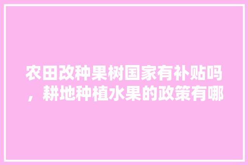 农田改种果树国家有补贴吗，耕地种植水果的政策有哪些。 农田改种果树国家有补贴吗，耕地种植水果的政策有哪些。 畜牧养殖