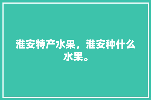 淮安特产水果，淮安种什么水果。 淮安特产水果，淮安种什么水果。 土壤施肥