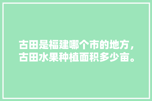 古田是福建哪个市的地方，古田水果种植面积多少亩。 古田是福建哪个市的地方，古田水果种植面积多少亩。 蔬菜种植