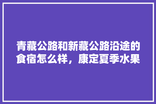 青藏公路和新藏公路沿途的食宿怎么样，康定夏季水果种植时间。 青藏公路和新藏公路沿途的食宿怎么样，康定夏季水果种植时间。 水果种植