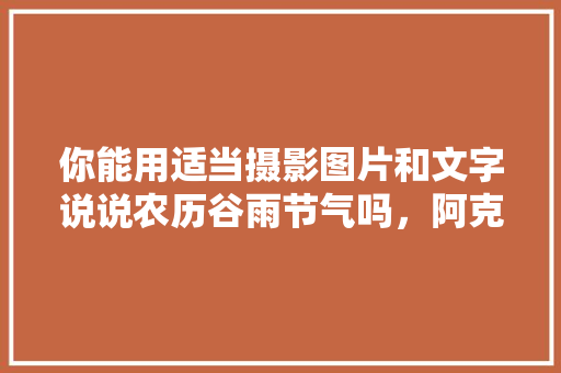 你能用适当摄影图片和文字说说农历谷雨节气吗，阿克苏水果玉米种植基地。 你能用适当摄影图片和文字说说农历谷雨节气吗，阿克苏水果玉米种植基地。 家禽养殖