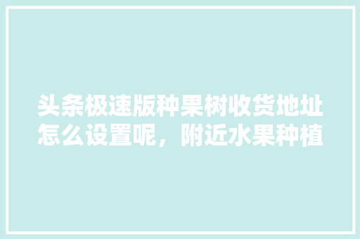 头条极速版种果树收货地址怎么设置呢，附近水果种植地址在哪里。 头条极速版种果树收货地址怎么设置呢，附近水果种植地址在哪里。 蔬菜种植