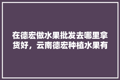 在德宏做水果批发去哪里拿货好，云南德宏种植水果有哪些。 在德宏做水果批发去哪里拿货好，云南德宏种植水果有哪些。 水果种植