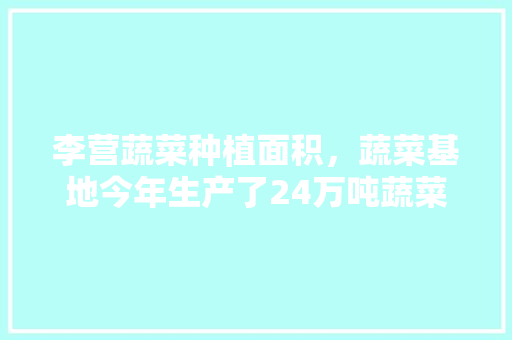 李营蔬菜种植面积，蔬菜基地今年生产了24万吨蔬菜。 李营蔬菜种植面积，蔬菜基地今年生产了24万吨蔬菜。 土壤施肥