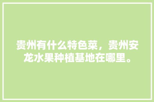 贵州有什么特色菜，贵州安龙水果种植基地在哪里。 贵州有什么特色菜，贵州安龙水果种植基地在哪里。 蔬菜种植