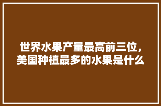 世界水果产量最高前三位，美国种植最多的水果是什么。 世界水果产量最高前三位，美国种植最多的水果是什么。 水果种植