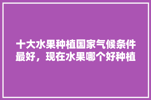 十大水果种植国家气候条件最好，现在水果哪个好种植呢。 十大水果种植国家气候条件最好，现在水果哪个好种植呢。 家禽养殖