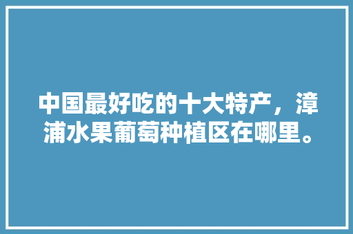 中国最好吃的十大特产，漳浦水果葡萄种植区在哪里。 中国最好吃的十大特产，漳浦水果葡萄种植区在哪里。 水果种植