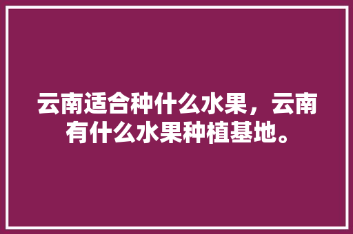 云南适合种什么水果，云南有什么水果种植基地。 云南适合种什么水果，云南有什么水果种植基地。 水果种植