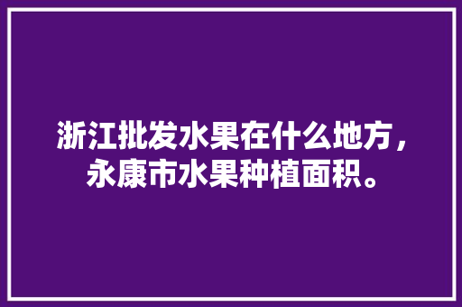 浙江批发水果在什么地方，永康市水果种植面积。 浙江批发水果在什么地方，永康市水果种植面积。 蔬菜种植