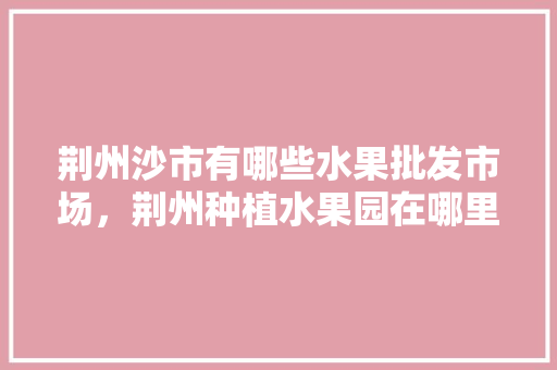 荆州沙市有哪些水果批发市场，荆州种植水果园在哪里。 荆州沙市有哪些水果批发市场，荆州种植水果园在哪里。 蔬菜种植