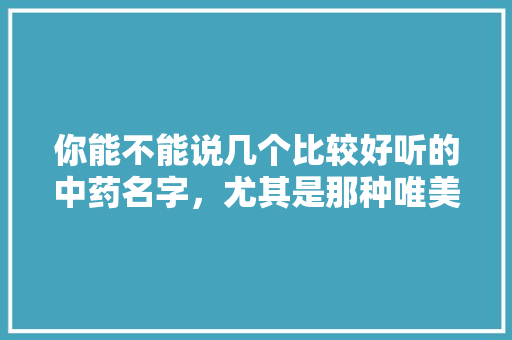 你能不能说几个比较好听的中药名字，尤其是那种唯美的，有何分享，临安雪莲水果种植基地在哪里。 你能不能说几个比较好听的中药名字，尤其是那种唯美的，有何分享，临安雪莲水果种植基地在哪里。 水果种植