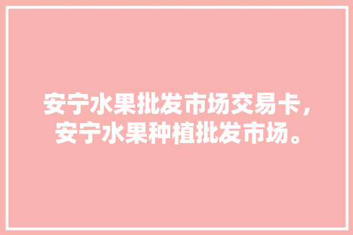 安宁水果批发市场交易卡，安宁水果种植批发市场。 安宁水果批发市场交易卡，安宁水果种植批发市场。 水果种植