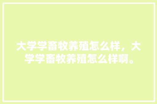 大学学畜牧养殖怎么样，大学学畜牧养殖怎么样啊。 大学学畜牧养殖怎么样，大学学畜牧养殖怎么样啊。 畜牧养殖