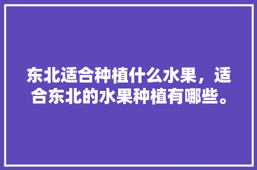 东北适合种植什么水果，适合东北的水果种植有哪些。 东北适合种植什么水果，适合东北的水果种植有哪些。 蔬菜种植