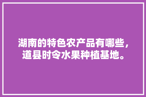 湖南的特色农产品有哪些，道县时令水果种植基地。 湖南的特色农产品有哪些，道县时令水果种植基地。 蔬菜种植