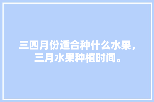 三四月份适合种什么水果，三月水果种植时间。 三四月份适合种什么水果，三月水果种植时间。 家禽养殖