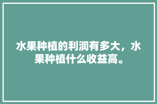 水果种植的利润有多大，水果种植什么收益高。 水果种植的利润有多大，水果种植什么收益高。 畜牧养殖