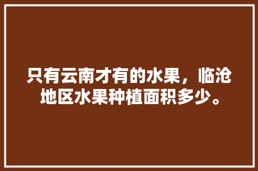 只有云南才有的水果，临沧地区水果种植面积多少。 只有云南才有的水果，临沧地区水果种植面积多少。 土壤施肥