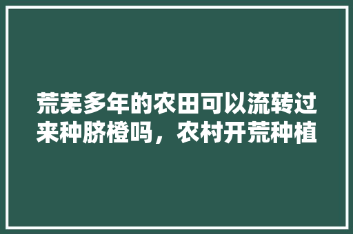 荒芜多年的农田可以流转过来种脐橙吗，农村开荒种植水果有补贴吗。 荒芜多年的农田可以流转过来种脐橙吗，农村开荒种植水果有补贴吗。 家禽养殖