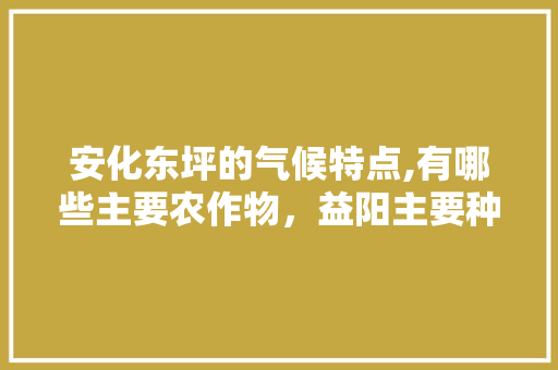 安化东坪的气候特点,有哪些主要农作物，益阳主要种植什么水果品种。 安化东坪的气候特点,有哪些主要农作物，益阳主要种植什么水果品种。 家禽养殖