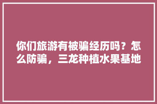 你们旅游有被骗经历吗？怎么防骗，三龙种植水果基地。 你们旅游有被骗经历吗？怎么防骗，三龙种植水果基地。 畜牧养殖