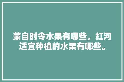 蒙自时令水果有哪些，红河适宜种植的水果有哪些。 蒙自时令水果有哪些，红河适宜种植的水果有哪些。 畜牧养殖