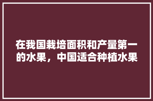 在我国栽培面积和产量第一的水果，中国适合种植水果吗现在。 在我国栽培面积和产量第一的水果，中国适合种植水果吗现在。 畜牧养殖