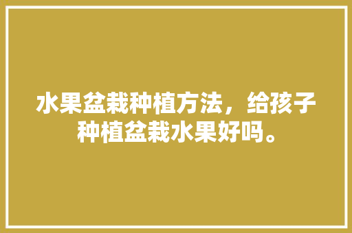 水果盆栽种植方法，给孩子种植盆栽水果好吗。 水果盆栽种植方法，给孩子种植盆栽水果好吗。 畜牧养殖