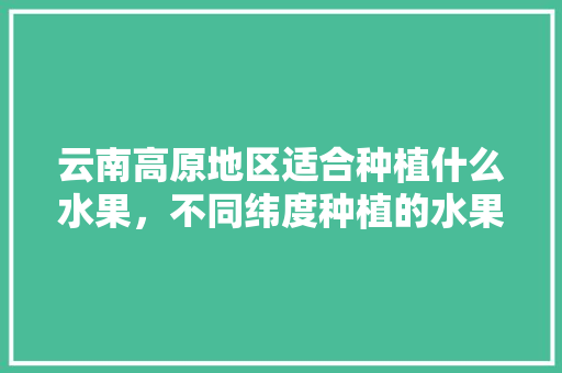 云南高原地区适合种植什么水果，不同纬度种植的水果有哪些。 云南高原地区适合种植什么水果，不同纬度种植的水果有哪些。 畜牧养殖