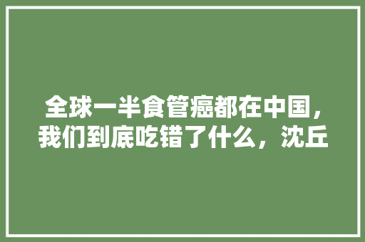 全球一半食管癌都在中国，我们到底吃错了什么，沈丘水果种植基地在哪里。 全球一半食管癌都在中国，我们到底吃错了什么，沈丘水果种植基地在哪里。 畜牧养殖