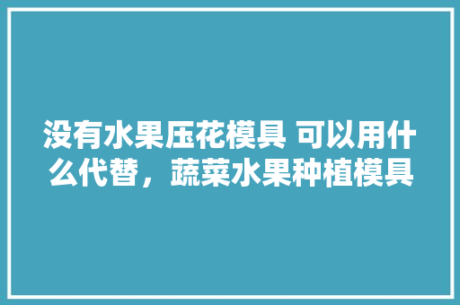 没有水果压花模具 可以用什么代替，蔬菜水果种植模具图片。 没有水果压花模具 可以用什么代替，蔬菜水果种植模具图片。 畜牧养殖