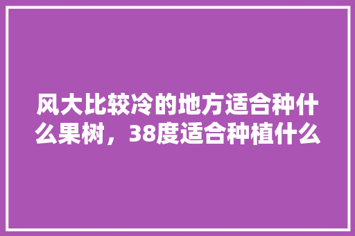 风大比较冷的地方适合种什么果树，38度适合种植什么水果呢。 风大比较冷的地方适合种什么果树，38度适合种植什么水果呢。 蔬菜种植