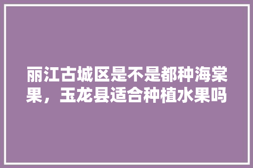 丽江古城区是不是都种海棠果，玉龙县适合种植水果吗。 丽江古城区是不是都种海棠果，玉龙县适合种植水果吗。 土壤施肥