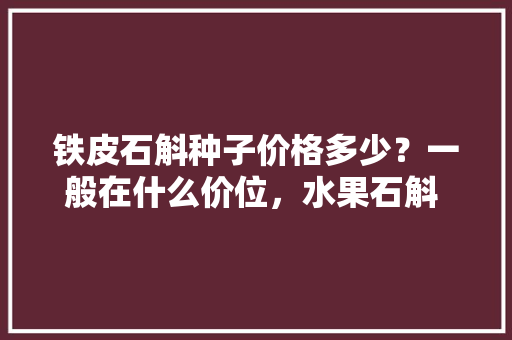 铁皮石斛种子价格多少？一般在什么价位，水果石斛 种植方法视频教程。 铁皮石斛种子价格多少？一般在什么价位，水果石斛 种植方法视频教程。 蔬菜种植