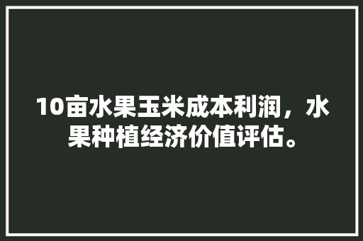 10亩水果玉米成本利润，水果种植经济价值评估。 10亩水果玉米成本利润，水果种植经济价值评估。 土壤施肥