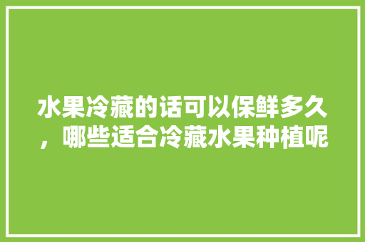 水果冷藏的话可以保鲜多久，哪些适合冷藏水果种植呢。 水果冷藏的话可以保鲜多久，哪些适合冷藏水果种植呢。 土壤施肥