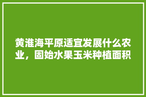 黄淮海平原适宜发展什么农业，固始水果玉米种植面积。 黄淮海平原适宜发展什么农业，固始水果玉米种植面积。 水果种植