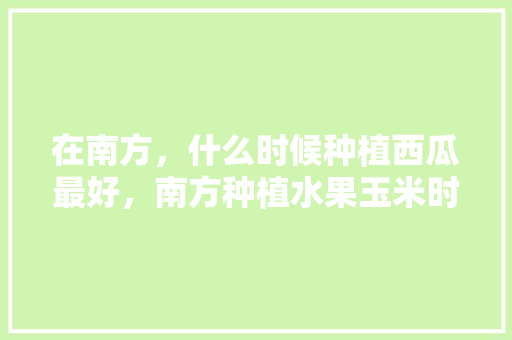 在南方，什么时候种植西瓜最好，南方种植水果玉米时间表。 在南方，什么时候种植西瓜最好，南方种植水果玉米时间表。 水果种植