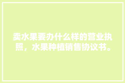 卖水果要办什么样的营业执照，水果种植销售协议书。 卖水果要办什么样的营业执照，水果种植销售协议书。 水果种植